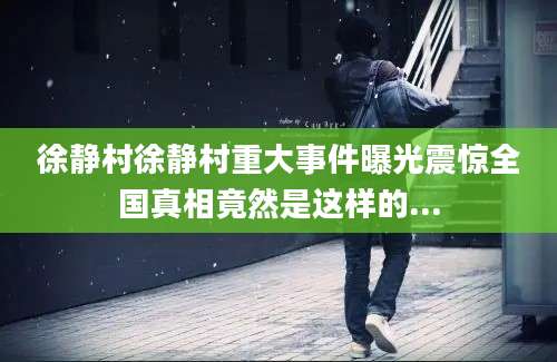 徐静村徐静村重大事件曝光震惊全国真相竟然是这样的...
