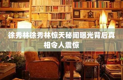 徐秀林徐秀林惊天秘闻曝光背后真相令人震惊