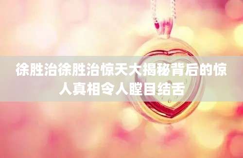 徐胜治徐胜治惊天大揭秘背后的惊人真相令人瞠目结舌