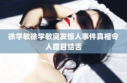 徐学敏徐学敏突发惊人事件真相令人瞠目结舌