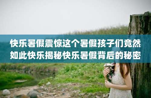 快乐暑假震惊这个暑假孩子们竟然如此快乐揭秘快乐暑假背后的秘密