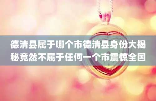 德清县属于哪个市德清县身份大揭秘竟然不属于任何一个市震惊全国