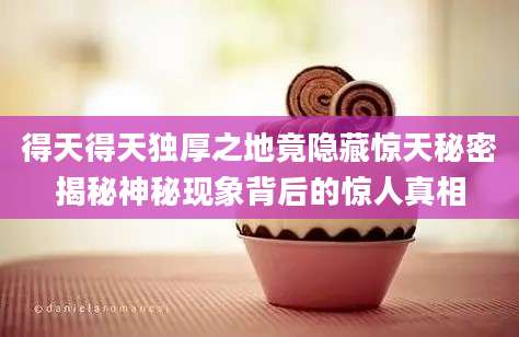 得天得天独厚之地竟隐藏惊天秘密揭秘神秘现象背后的惊人真相