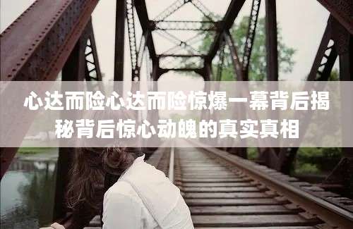 心达而险心达而险惊爆一幕背后揭秘背后惊心动魄的真实真相
