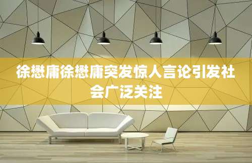 徐懋庸徐懋庸突发惊人言论引发社会广泛关注