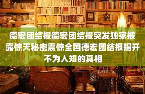 德宏团结报德宏团结报突发独家披露惊天秘密震惊全国德宏团结报揭开不为人知的真相