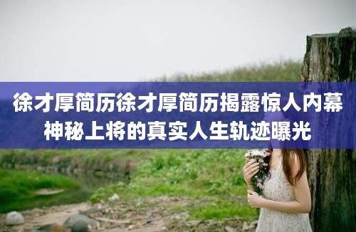 徐才厚简历徐才厚简历揭露惊人内幕神秘上将的真实人生轨迹曝光