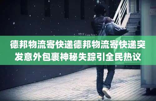 德邦物流寄快递德邦物流寄快递突发意外包裹神秘失踪引全民热议