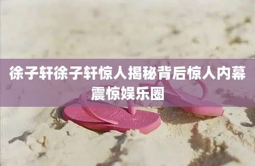 徐子轩徐子轩惊人揭秘背后惊人内幕震惊娱乐圈
