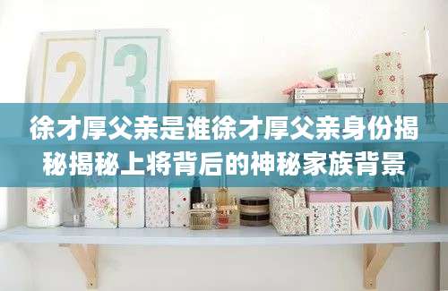 徐才厚父亲是谁徐才厚父亲身份揭秘揭秘上将背后的神秘家族背景