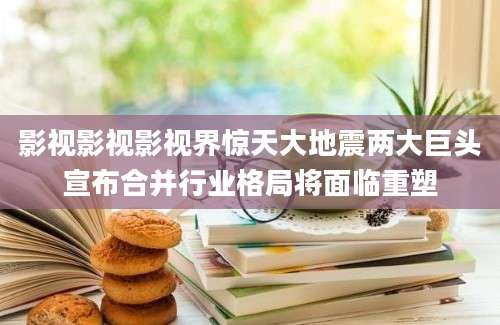 影视影视影视界惊天大地震两大巨头宣布合并行业格局将面临重塑