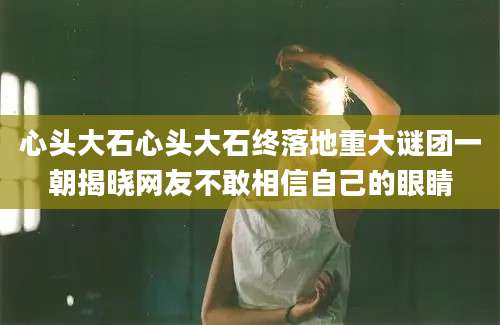 心头大石心头大石终落地重大谜团一朝揭晓网友不敢相信自己的眼睛