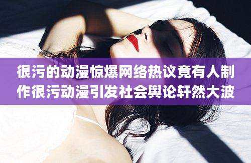 很污的动漫惊爆网络热议竟有人制作很污动漫引发社会舆论轩然大波