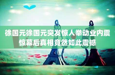 徐国元徐国元突发惊人举动业内震惊幕后真相竟然如此震撼