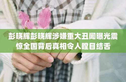 彭晓辉彭晓辉涉嫌重大丑闻曝光震惊全国背后真相令人瞠目结舌