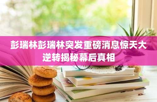彭瑞林彭瑞林突发重磅消息惊天大逆转揭秘幕后真相