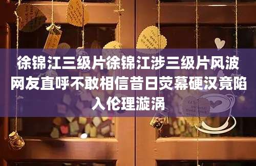 徐锦江三级片徐锦江涉三级片风波网友直呼不敢相信昔日荧幕硬汉竟陷入伦理漩涡