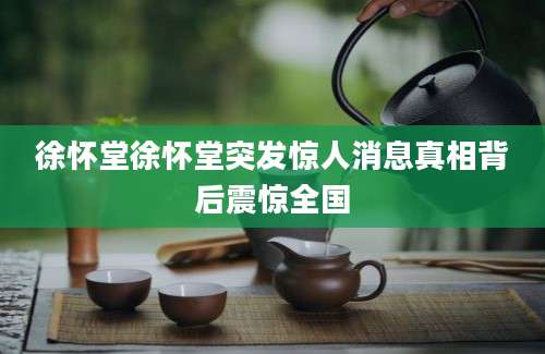 徐怀堂徐怀堂突发惊人消息真相背后震惊全国