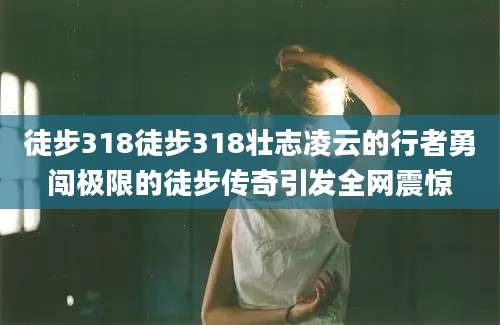徒步318徒步318壮志凌云的行者勇闯极限的徒步传奇引发全网震惊