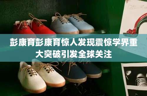 彭康育彭康育惊人发现震惊学界重大突破引发全球关注