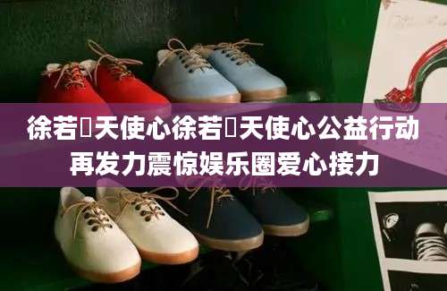 徐若瑄天使心徐若瑄天使心公益行动再发力震惊娱乐圈爱心接力