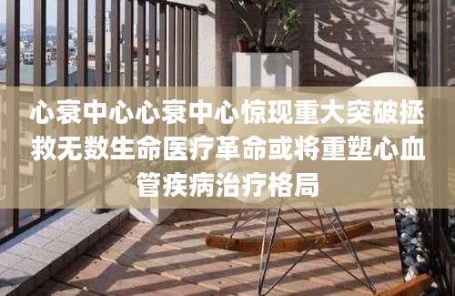 心衰中心心衰中心惊现重大突破拯救无数生命医疗革命或将重塑心血管疾病治疗格局