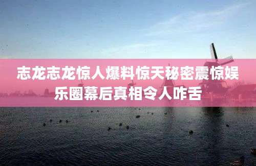 志龙志龙惊人爆料惊天秘密震惊娱乐圈幕后真相令人咋舌
