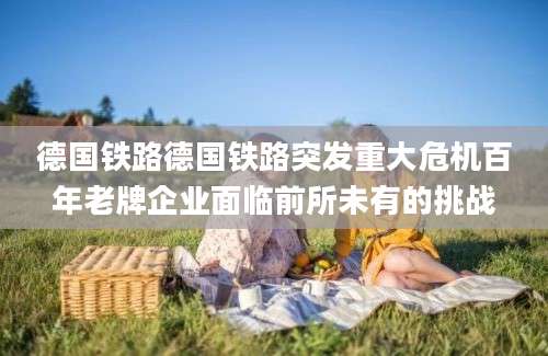 德国铁路德国铁路突发重大危机百年老牌企业面临前所未有的挑战