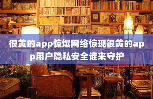 很黄的app惊爆网络惊现很黄的app用户隐私安全谁来守护