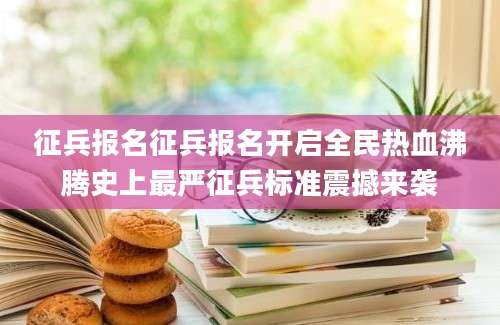 征兵报名征兵报名开启全民热血沸腾史上最严征兵标准震撼来袭