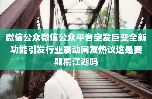 微信公众微信公众平台突发巨变全新功能引发行业震动网友热议这是要颠覆江湖吗