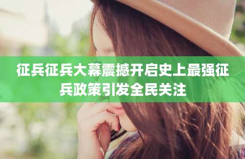 征兵征兵大幕震撼开启史上最强征兵政策引发全民关注