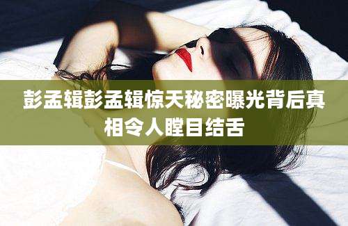 彭孟辑彭孟辑惊天秘密曝光背后真相令人瞠目结舌