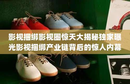 影视捆绑影视圈惊天大揭秘独家曝光影视捆绑产业链背后的惊人内幕