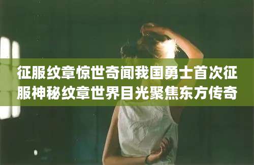 征服纹章惊世奇闻我国勇士首次征服神秘纹章世界目光聚焦东方传奇