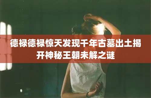 德禄德禄惊天发现千年古墓出土揭开神秘王朝未解之谜