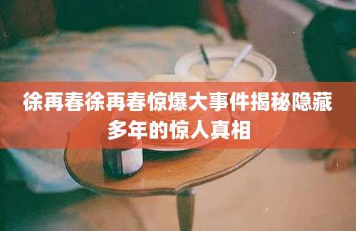 徐再春徐再春惊爆大事件揭秘隐藏多年的惊人真相