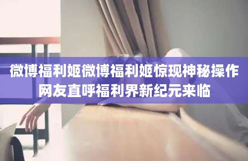微博福利姬微博福利姬惊现神秘操作网友直呼福利界新纪元来临