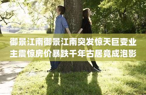 御景江南御景江南突发惊天巨变业主震惊房价暴跌千年古居竟成泡影