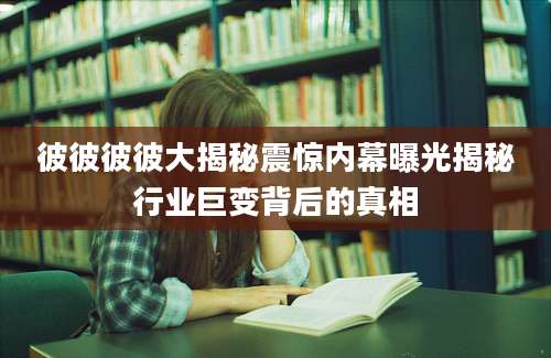彼彼彼彼大揭秘震惊内幕曝光揭秘行业巨变背后的真相
