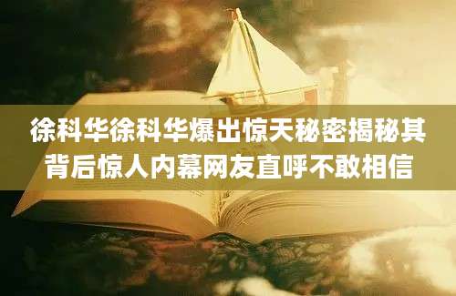 徐科华徐科华爆出惊天秘密揭秘其背后惊人内幕网友直呼不敢相信