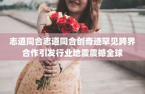 志道同合志道同合创奇迹罕见跨界合作引发行业地震震撼全球