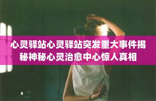 心灵驿站心灵驿站突发重大事件揭秘神秘心灵治愈中心惊人真相