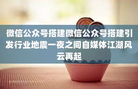 微信公众号搭建微信公众号搭建引发行业地震一夜之间自媒体江湖风云再起