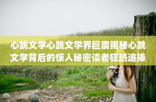 心跳文学心跳文学界巨震揭秘心跳文学背后的惊人秘密读者狂热追捧