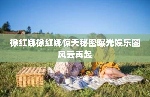 徐红娜徐红娜惊天秘密曝光娱乐圈风云再起