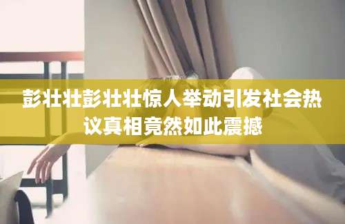 彭壮壮彭壮壮惊人举动引发社会热议真相竟然如此震撼