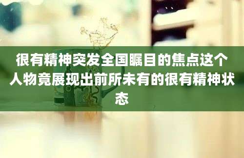 很有精神突发全国瞩目的焦点这个人物竟展现出前所未有的很有精神状态