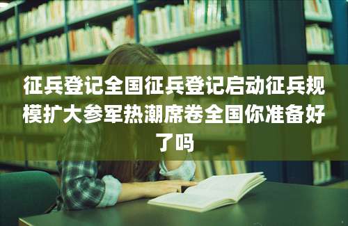 征兵登记全国征兵登记启动征兵规模扩大参军热潮席卷全国你准备好了吗