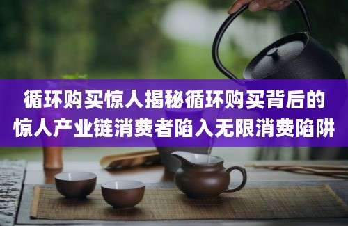 循环购买惊人揭秘循环购买背后的惊人产业链消费者陷入无限消费陷阱